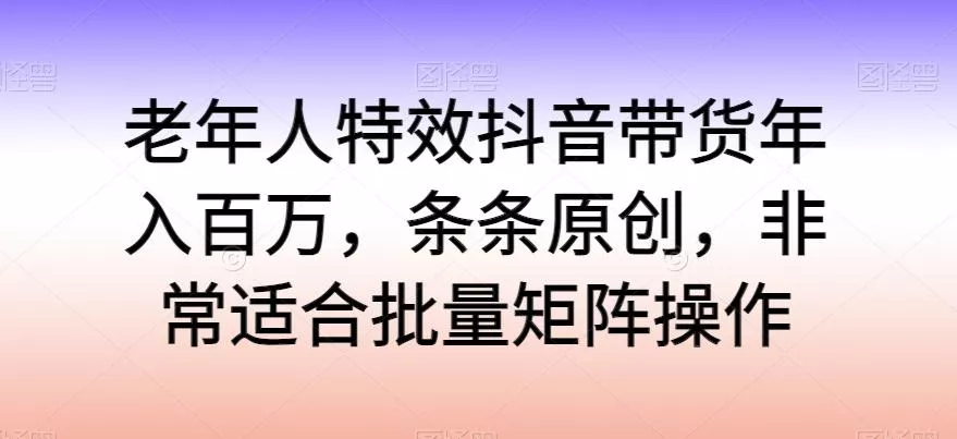 老年人特效抖音带货年入百万，条条原创，非常适合批量矩阵操作【揭秘】