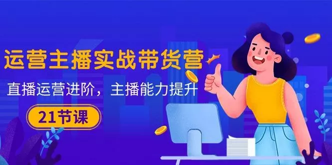 运营主播·实战带货营：直播运营 进阶，主播 能力提升(21节课