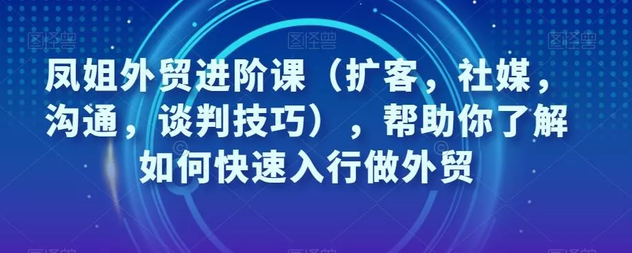 凤姐外贸进阶课(扩客,社媒,沟通,谈判技巧),帮助你了解如何快速入行做外贸