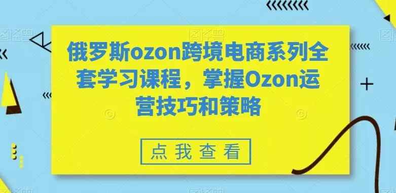 俄罗斯ozon跨境电商系列全套学习课程,掌握Ozon运营技巧和策略