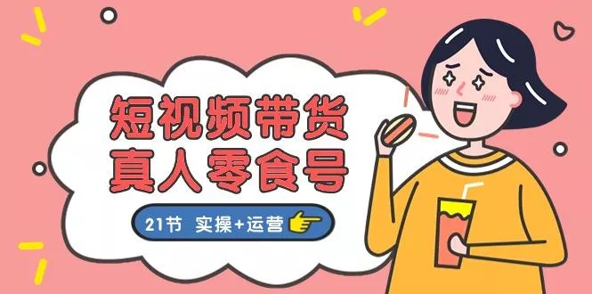 短视频带货&amp;真人零食号：更全面的零食带货教程：21节 实操+运营