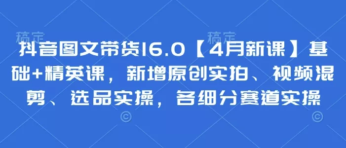 抖音图文带货16.0【4月新课】基础+精英课，新增原创实拍、视频混剪、选品实操，各细分赛道实操