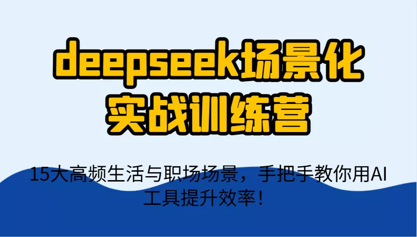 deepseek场景化实战训练营，15大高频生活与职场场景，手把手教你用AI工具提升效率！