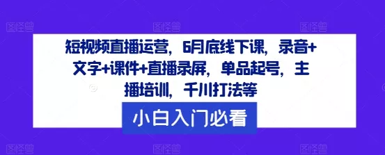 短视频直播运营,6月底线下课,录音+文字+课件+直播录屏,单品起号,主播培训,千川打法等