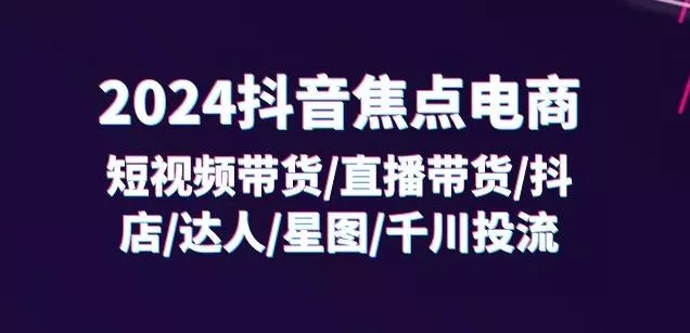 2024抖音焦点电商:短视频带货/直播带货/抖店/达人/星图/千川投流/32节课